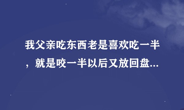 我父亲吃东西老是喜欢吃一半，就是咬一半以后又放回盘里，好多次都是这样，吃饭的时候一看见就恶心，我可