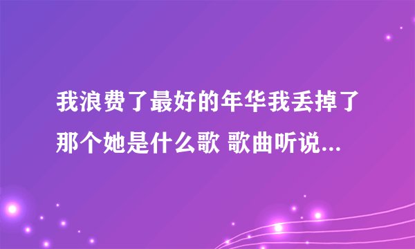 我浪费了最好的年华我丢掉了那个她是什么歌 歌曲听说完整歌词介绍