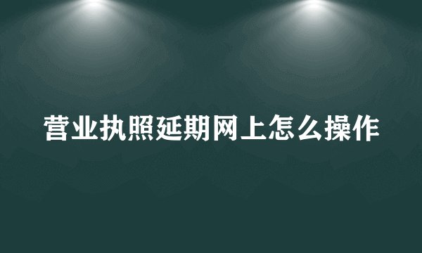 营业执照延期网上怎么操作