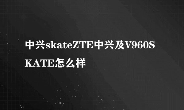 中兴skateZTE中兴及V960SKATE怎么样