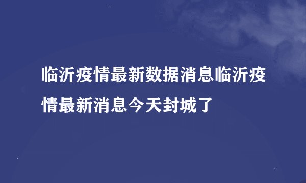 临沂疫情最新数据消息临沂疫情最新消息今天封城了