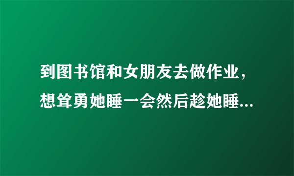 到图书馆和女朋友去做作业，想耸勇她睡一会然后趁她睡着的时候摸一把