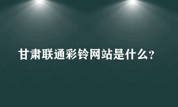 甘肃联通彩铃网站是什么？
