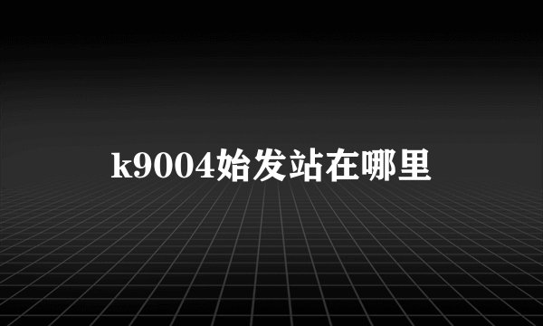 k9004始发站在哪里