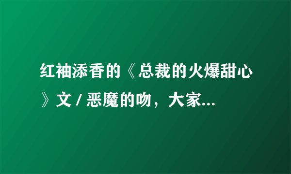 红袖添香的《总裁的火爆甜心》文 / 恶魔的吻，大家多多评论哦！真的很不错的哦！