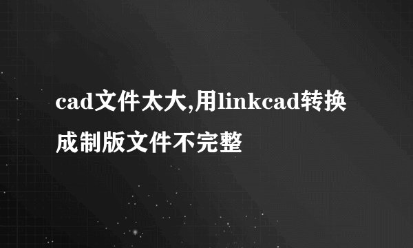 cad文件太大,用linkcad转换成制版文件不完整