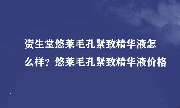 资生堂悠莱毛孔紧致精华液怎么样？悠莱毛孔紧致精华液价格