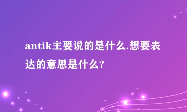 antik主要说的是什么.想要表达的意思是什么?