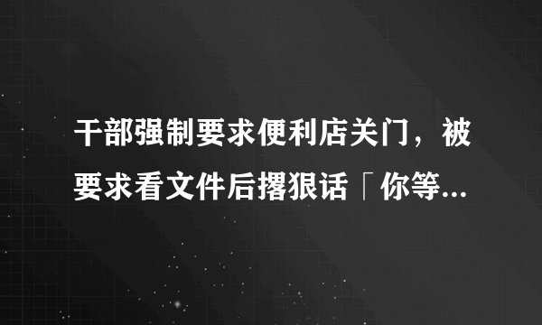 干部强制要求便利店关门，被要求看文件后撂狠话「你等着」，如何看待此事件？具体情况如何？