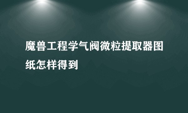 魔兽工程学气阀微粒提取器图纸怎样得到