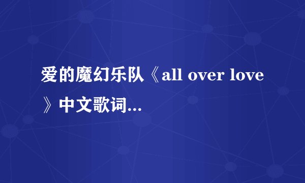 爱的魔幻乐队《all over love》中文歌词意思 内容里附带歌词（是在翻译不了的话 给我说个歌词大意也行）