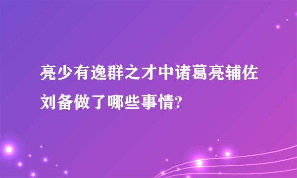 亮少有逸群之才中诸葛亮辅佐刘备做了哪些事情?