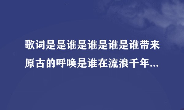 歌词是是谁是谁是谁是谁带来原古的呼唤是谁在流浪千年的期待是什么歌求歌名