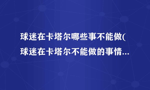 球迷在卡塔尔哪些事不能做(球迷在卡塔尔不能做的事情，你必须知道！)
