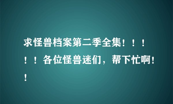求怪兽档案第二季全集！！！！！各位怪兽迷们，帮下忙啊！！