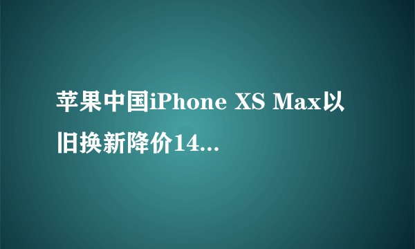 苹果中国iPhone XS Max以旧换新降价1400元，iPhone 7反而升价？