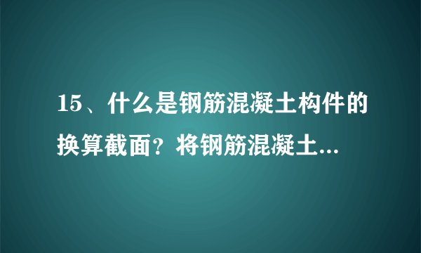 15、什么是钢筋混凝土构件的换算截面？将钢筋混凝土开裂截面化为等效的换算截面基本前提是什么？