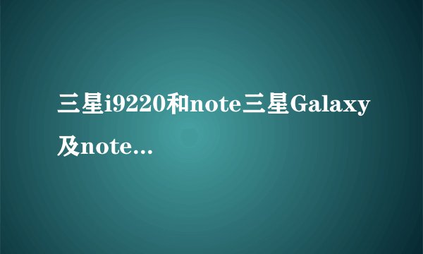 三星i9220和note三星Galaxy及note及i9228和i9220是一样的吗