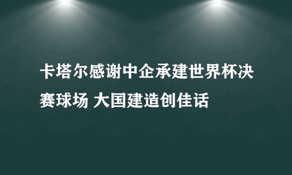 卡塔尔感谢中企承建世界杯决赛球场 大国建造创佳话