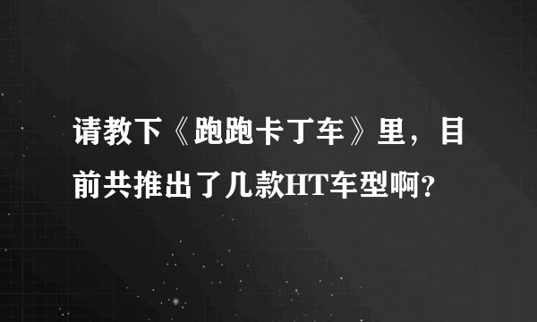 请教下《跑跑卡丁车》里，目前共推出了几款HT车型啊？