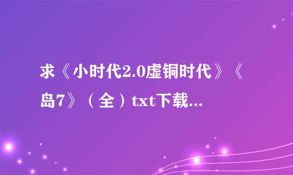 求《小时代2.0虚铜时代》《岛7》（全）txt下载地址?谢谢！