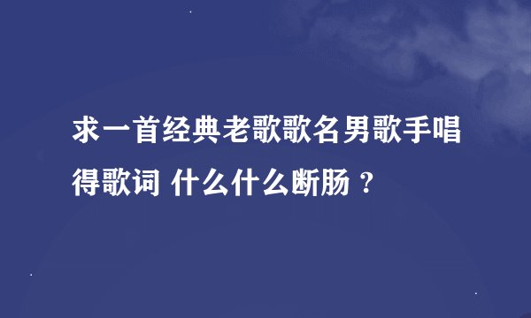 求一首经典老歌歌名男歌手唱得歌词 什么什么断肠 ?