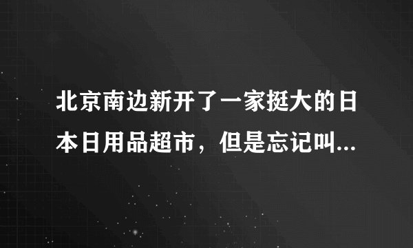 北京南边新开了一家挺大的日本日用品超市，但是忘记叫什么名字，在哪里了，谁知道啊？
