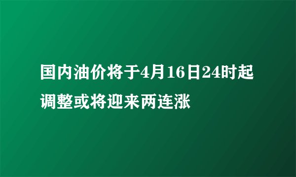 国内油价将于4月16日24时起调整或将迎来两连涨