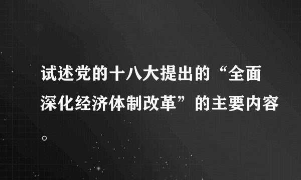 试述党的十八大提出的“全面深化经济体制改革”的主要内容。