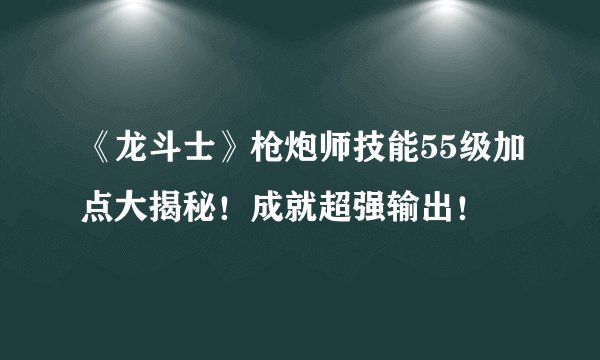 《龙斗士》枪炮师技能55级加点大揭秘！成就超强输出！