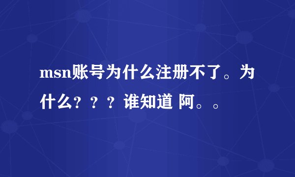 msn账号为什么注册不了。为什么？？？谁知道 阿。。