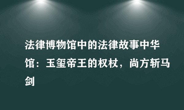 法律博物馆中的法律故事中华馆：玉玺帝王的权杖，尚方斩马剑