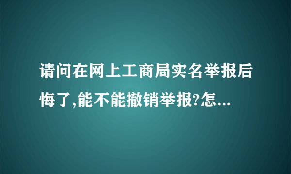 请问在网上工商局实名举报后悔了,能不能撤销举报?怎么撤销举报?