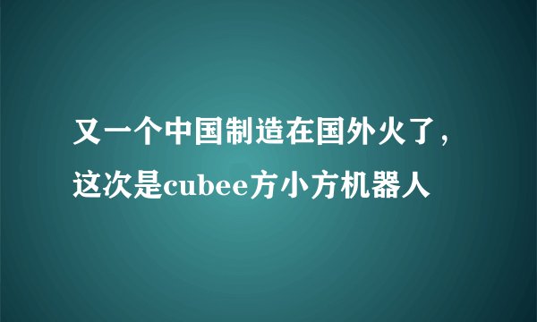又一个中国制造在国外火了，这次是cubee方小方机器人