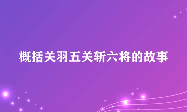 概括关羽五关斩六将的故事