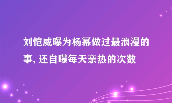 刘恺威曝为杨幂做过最浪漫的事, 还自曝每天亲热的次数