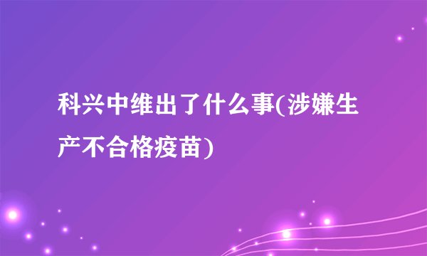 科兴中维出了什么事(涉嫌生产不合格疫苗)