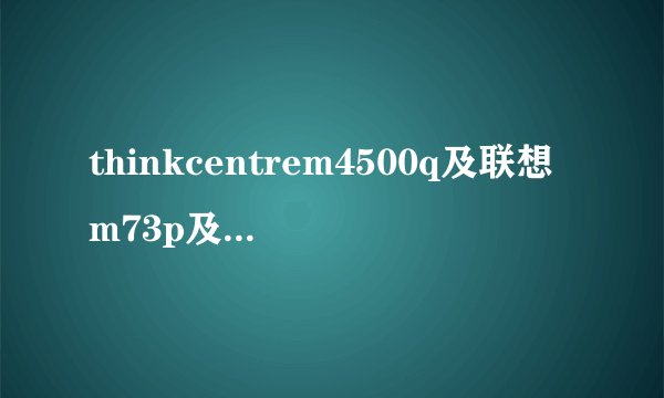thinkcentrem4500q及联想m73p及tiny及m4500q及支持什么cpu