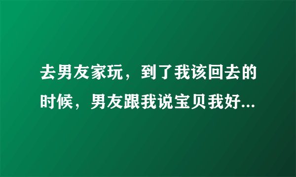 去男友家玩，到了我该回去的时候，男友跟我说宝贝我好爱你，我会好好疼你的，我要爱你一辈子！这什么意思