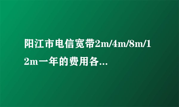 阳江市电信宽带2m/4m/8m/12m一年的费用各是多少？详细说明一下