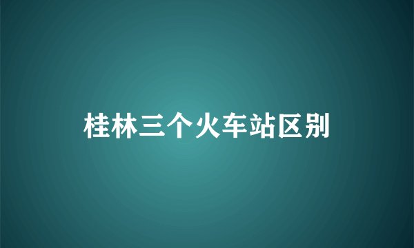 桂林三个火车站区别
