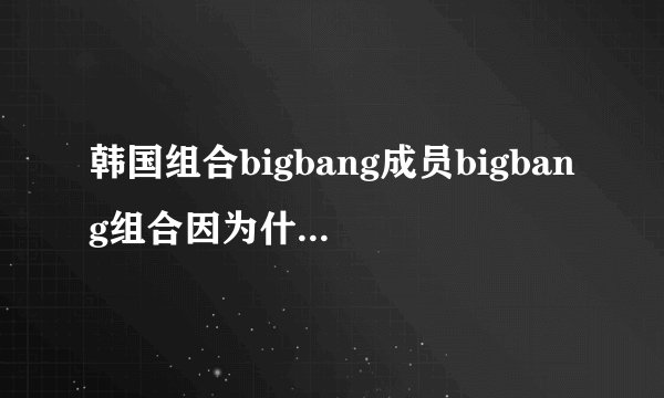 韩国组合bigbang成员bigbang组合因为什么事情而解散