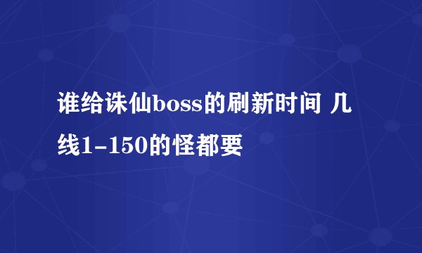 谁给诛仙boss的刷新时间 几线1-150的怪都要