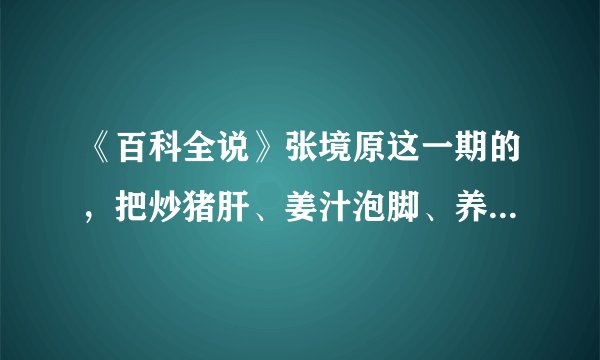 《百科全说》张境原这一期的，把炒猪肝、姜汁泡脚、养肝汤的详细步骤和具体情况写下来。谢谢咯。10分哦。