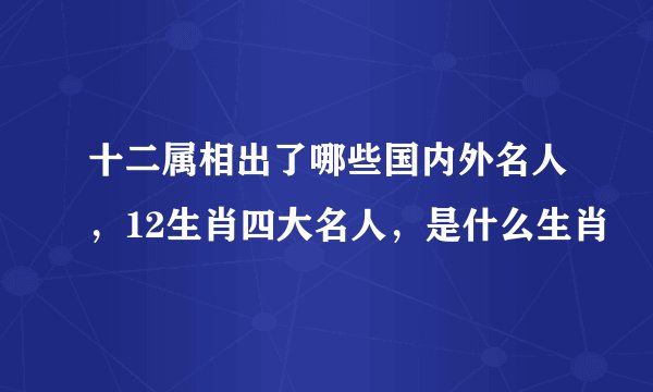 十二属相出了哪些国内外名人,12生肖四大名人,是什么生肖