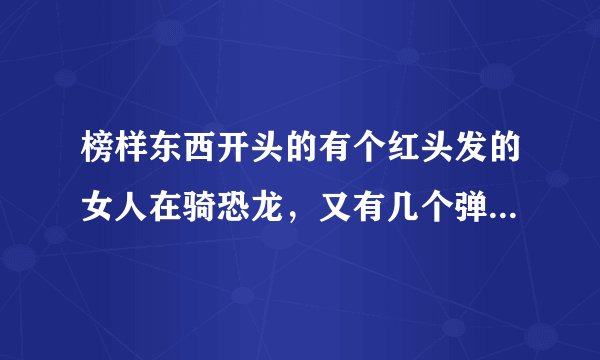 榜样东西开头的有个红头发的女人在骑恐龙，又有几个弹壳在飞的动漫是什么？？？