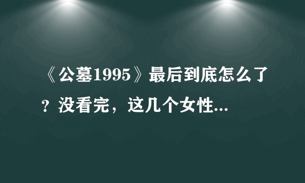 《公墓1995》最后到底怎么了？没看完，这几个女性角色关系有点乱啊。谁能系统的说下谢谢