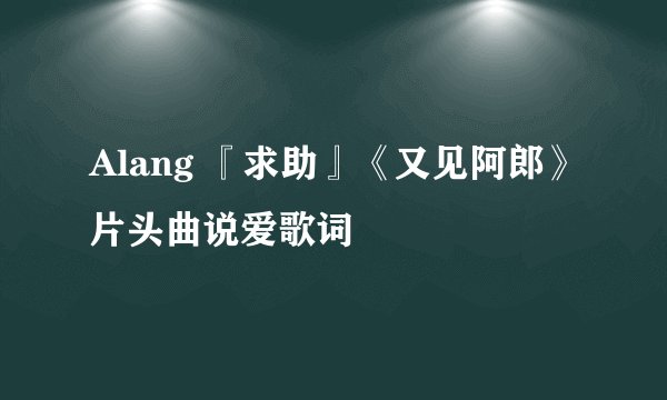 Alang 『求助』《又见阿郎》片头曲说爱歌词
