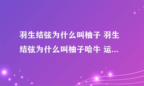 羽生结弦为什么叫柚子 羽生结弦为什么叫柚子哈牛 运动员羽生结弦喜欢吃柚子吗