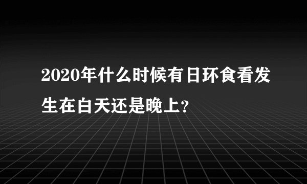 2020年什么时候有日环食看发生在白天还是晚上？